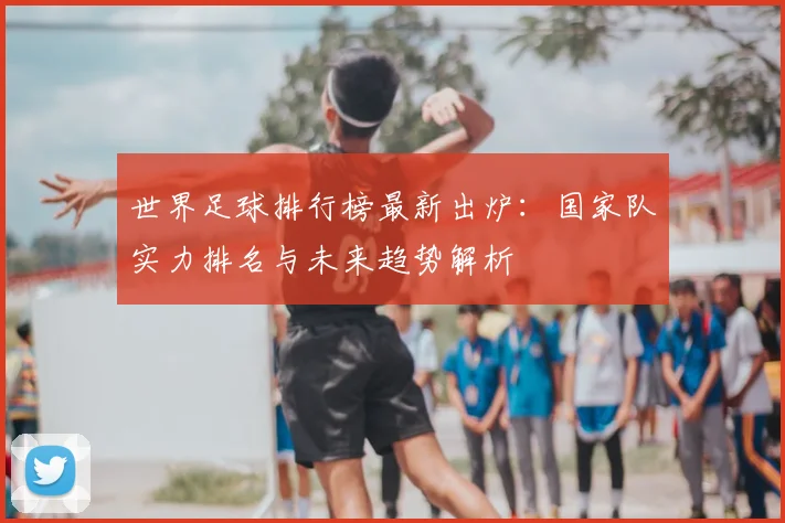 世界足球排行榜最新出炉：国家队实力排名与未来趋势解析
