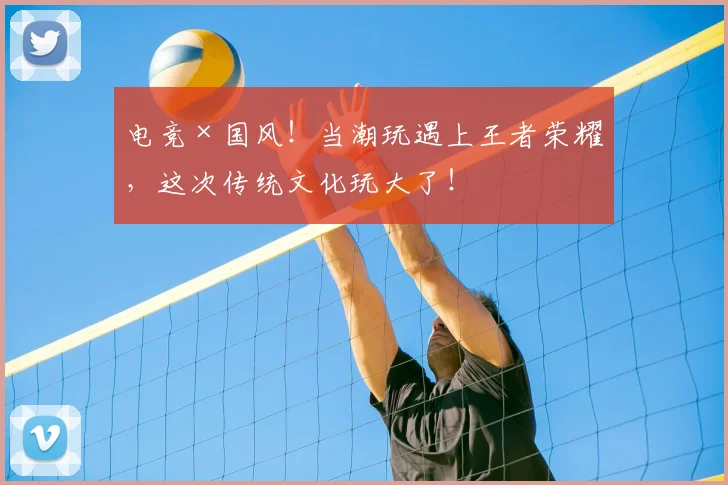 电竞×国风！当潮玩遇上王者荣耀，这次传统文化玩大了！