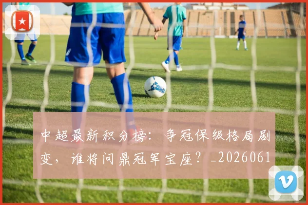 中超最新积分榜:争冠保级格局剧变,谁将问鼎冠军宝座?_20260610190418