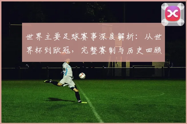 世界主要足球赛事深度解析：从世界杯到欧冠，完整赛制与历史回顾_20260609201241
