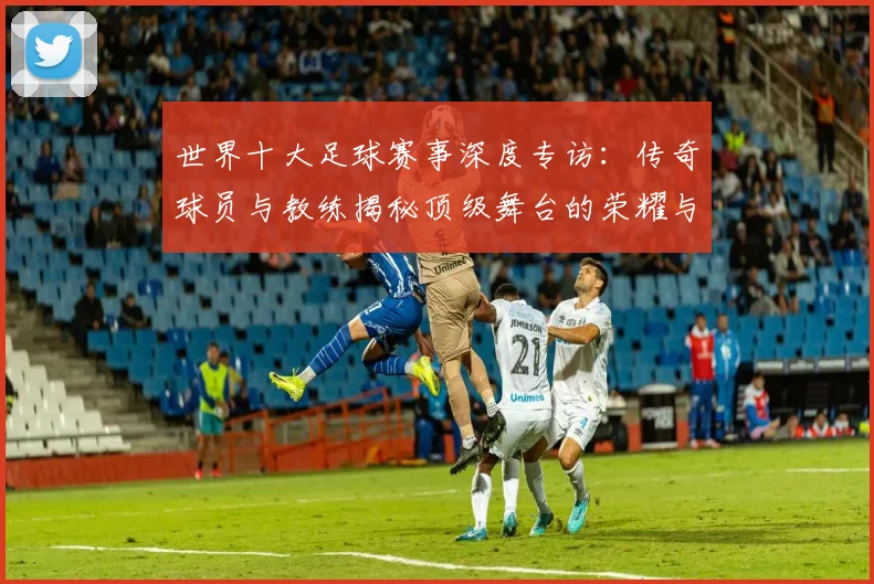世界十大足球赛事深度专访：传奇球员与教练揭秘顶级舞台的荣耀与挑战