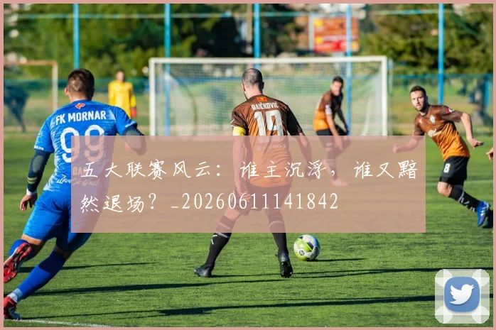 五大联赛风云：谁主沉浮，谁又黯然退场？_20260611141842