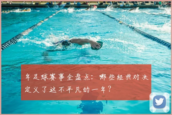 年足球赛事全盘点:哪些经典对决定义了这不平凡的一年?