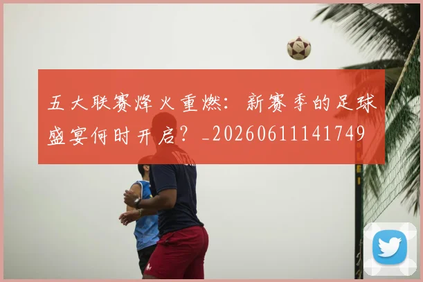 五大联赛烽火重燃：新赛季的足球盛宴何时开启？_20260611141749