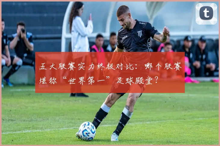 五大联赛实力终极对比:哪个联赛堪称“世界第一”足球殿堂?